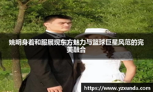 姚明身着和服展现东方魅力与篮球巨星风范的完美融合