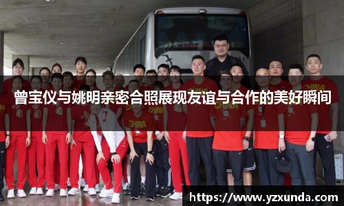 曾宝仪与姚明亲密合照展现友谊与合作的美好瞬间