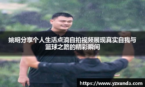 姚明分享个人生活点滴自拍视频展现真实自我与篮球之路的精彩瞬间
