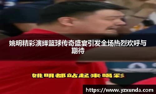 姚明精彩演绎篮球传奇盛宴引发全场热烈欢呼与期待